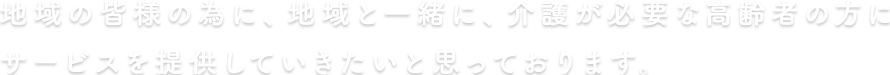 地域の皆様の為に、地域と一緒に、介護が必要な高齢者の方にサービスを提供していきたいと思っております。 