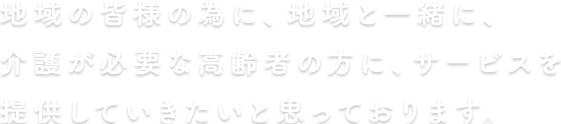 地域の皆様の為に、地域と一緒に、介護が必要な高齢者の方にサービスを提供していきたいと思っております。 