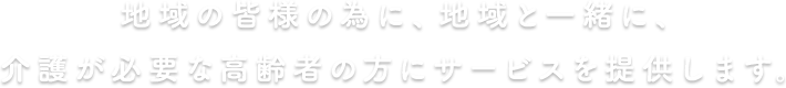 地域の皆様の為に、地域と一緒に、介護が必要な高齢者の方にサービスを提供します。