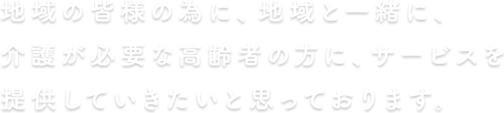 地域の皆様の為に、地域と一緒に、介護が必要な高齢者の方にサービスを提供します。