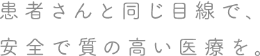 患者さんと同じ目線で、安全で質の高い医療を。