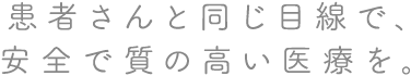 患者さんと同じ目線で、安全で質の高い医療を。