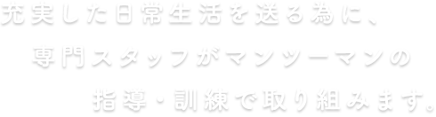 充実した日常生活を送る為に、専門スタッフがマンツーマンの指導・訓練で取り組みます。