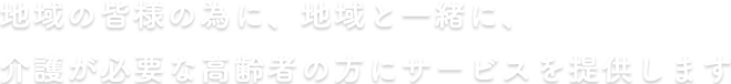 地域の皆様の為に、地域と一緒に、介護が必要な高齢者の方にサービスを提供します