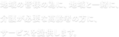 地域の皆様の為に、地域と一緒に、介護が必要な高齢者の方にサービスを提供します