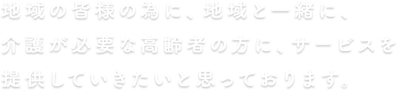 地域の皆様の為に、地域と一緒に、介護が必要な高齢者の方にサービスを提供していきたいと思っております。